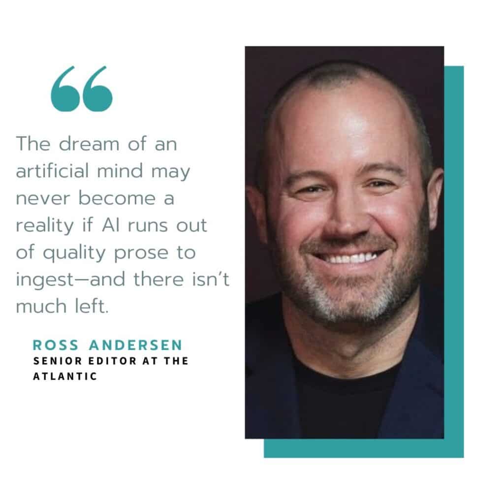 Quote by Ross Andersen - The dream of an artificial mind may never become a reality if AI runs out of quality prose to ingest—and there isn't much left.