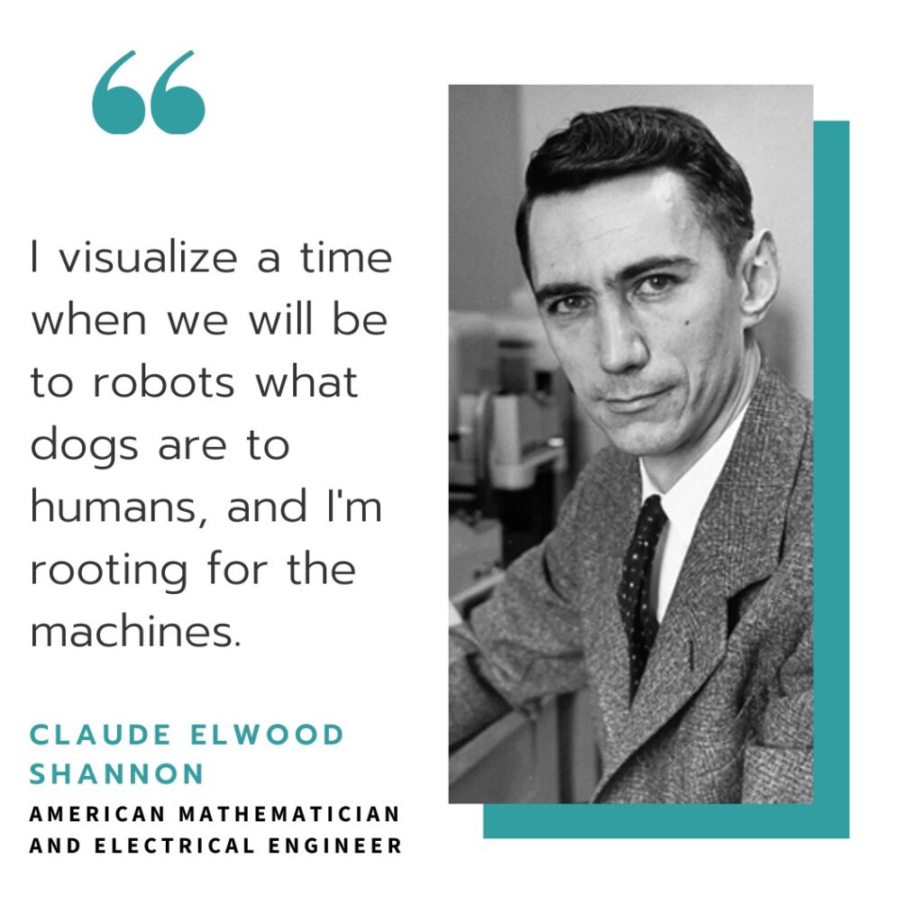 I visualize a time when we will be to robots what dogs are to humans. Claude Shannon Quote about Artificial Intelligence